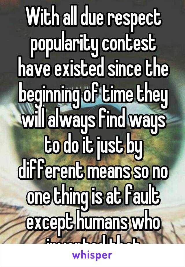 With all due respect popularity contest have existed since the beginning of time they will always find ways to do it just by different means so no one thing is at fault except humans who invented that