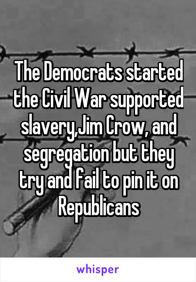 The Democrats started the Civil War supported slavery,Jim Crow, and segregation but they try and fail to pin it on Republicans