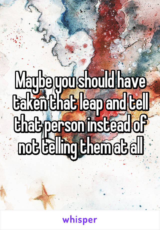 Maybe you should have taken that leap and tell that person instead of not telling them at all