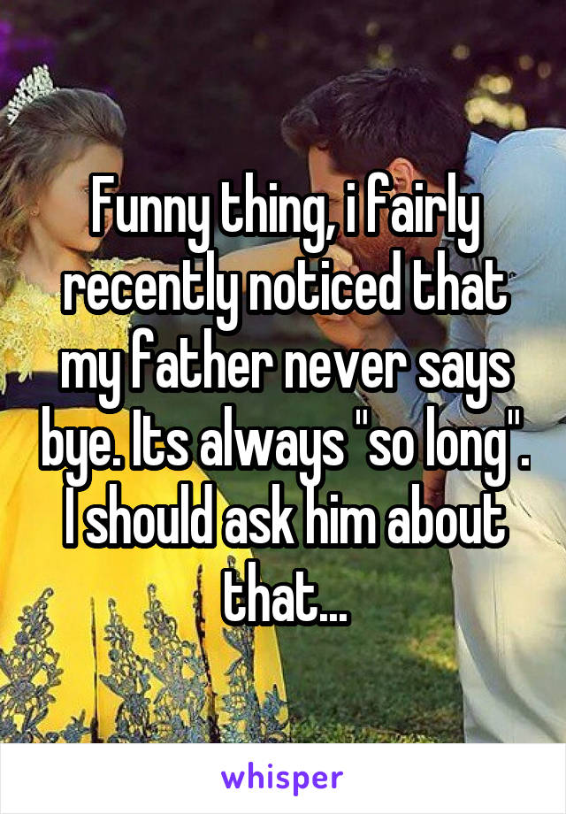 Funny thing, i fairly recently noticed that my father never says bye. Its always "so long". I should ask him about that...