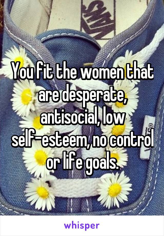You fit the women that are desperate, antisocial, low self-esteem, no control or life goals.