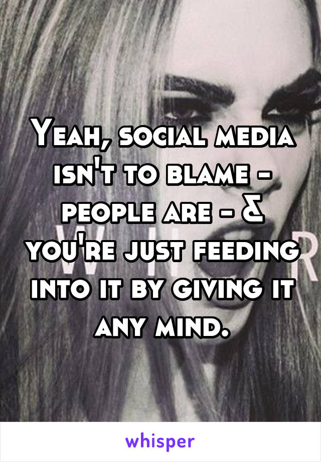 Yeah, social media isn't to blame - people are - & you're just feeding into it by giving it any mind.
