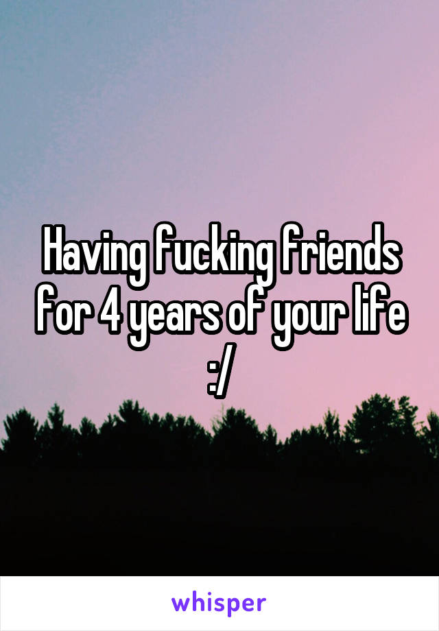 Having fucking friends for 4 years of your life :/