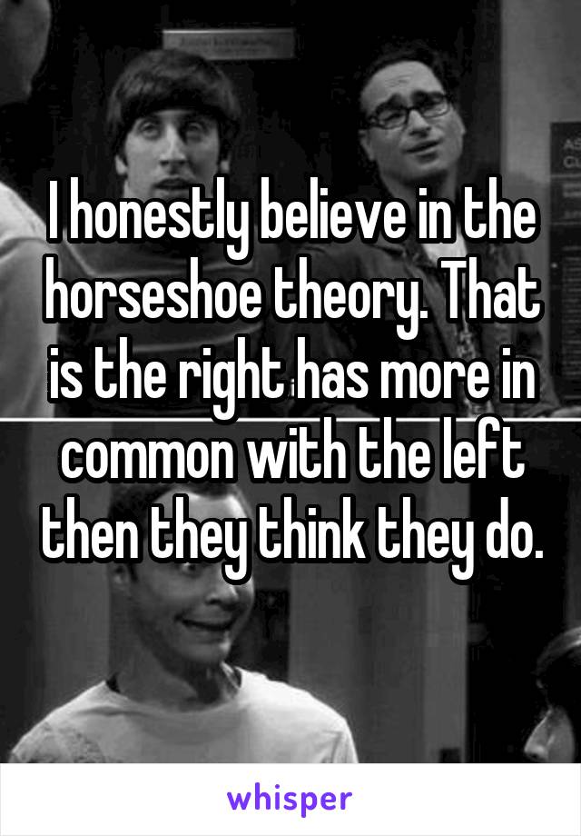 I honestly believe in the horseshoe theory. That is the right has more in common with the left then they think they do. 