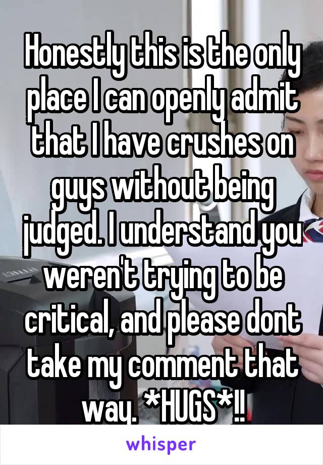 Honestly this is the only place I can openly admit that I have crushes on guys without being judged. I understand you weren't trying to be critical, and please dont take my comment that way. *HUGS*!!