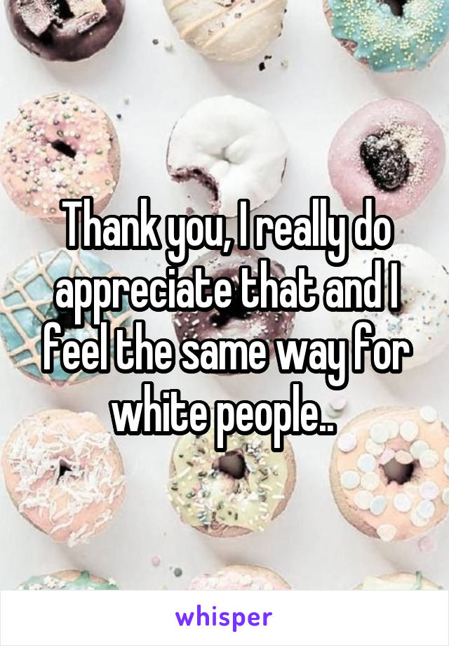 Thank you, I really do appreciate that and I feel the same way for white people.. 