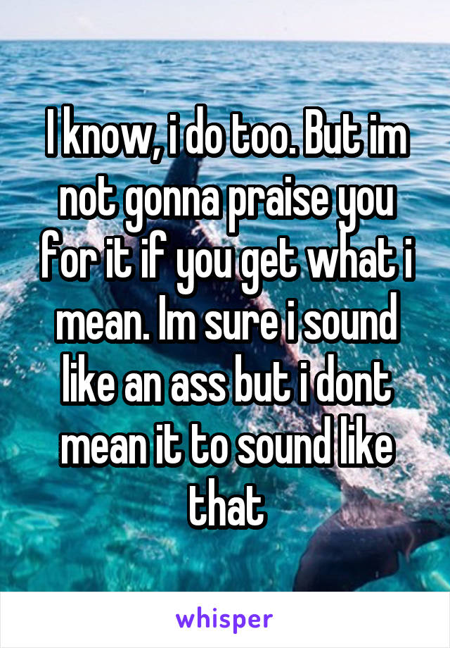 I know, i do too. But im not gonna praise you for it if you get what i mean. Im sure i sound like an ass but i dont mean it to sound like that