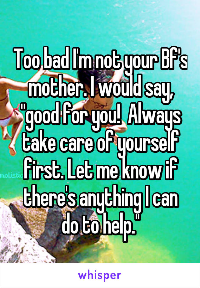 Too bad I'm not your Bf's mother. I would say, "good for you!  Always take care of yourself first. Let me know if there's anything I can do to help."