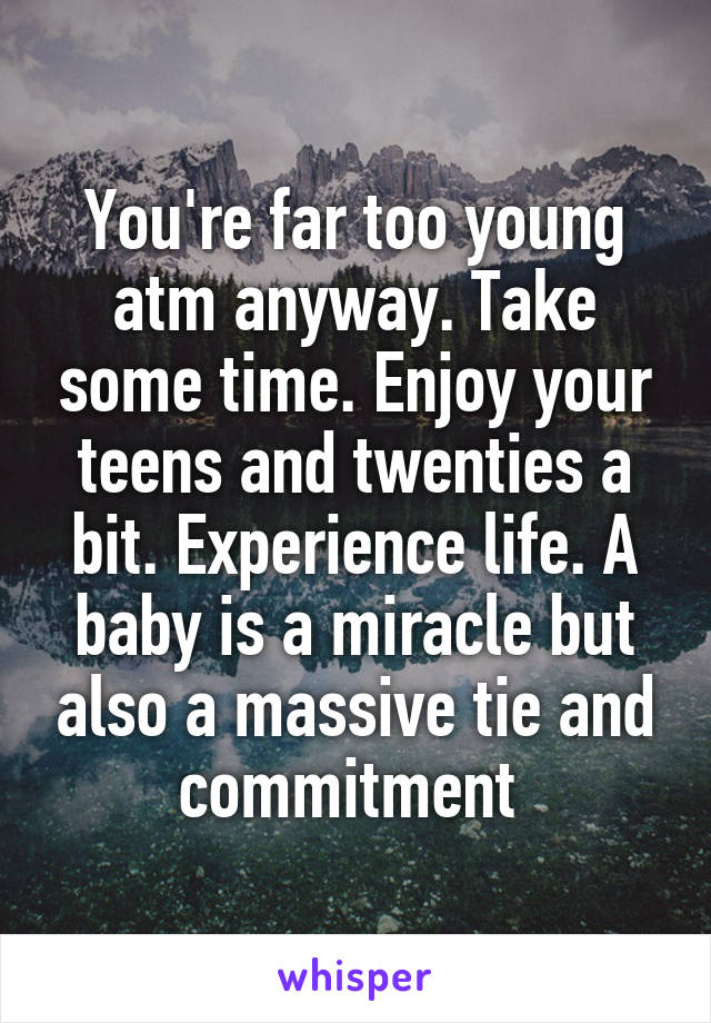 You're far too young atm anyway. Take some time. Enjoy your teens and twenties a bit. Experience life. A baby is a miracle but also a massive tie and commitment 