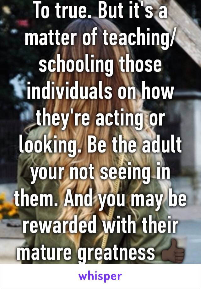 To true. But it's a matter of teaching/schooling those individuals on how they're acting or looking. Be the adult your not seeing in them. And you may be rewarded with their mature greatness 👍🏿🙏🏽
