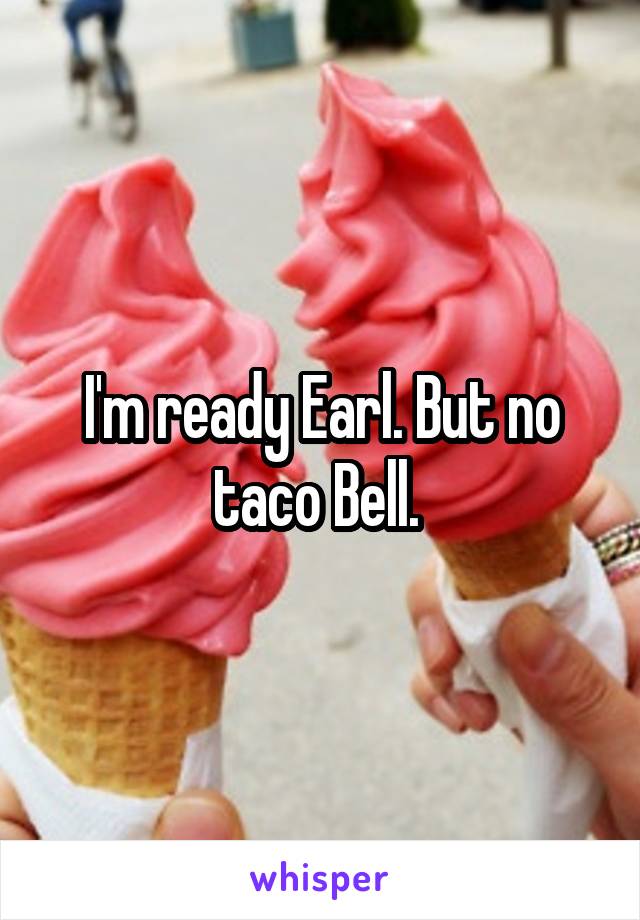 I'm ready Earl. But no taco Bell. 