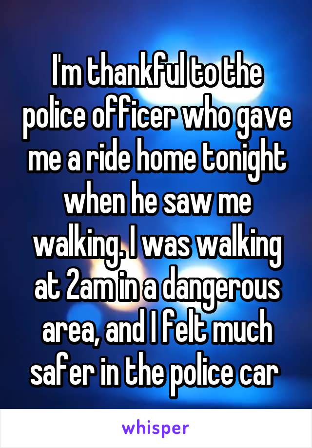 I'm thankful to the police officer who gave me a ride home tonight when he saw me walking. I was walking at 2am in a dangerous area, and I felt much safer in the police car 
