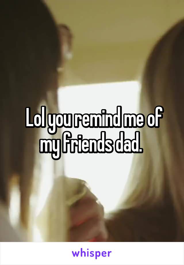  Lol you remind me of my friends dad. 