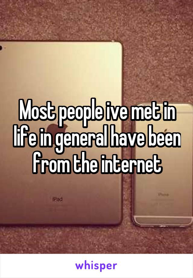 Most people ive met in life in general have been from the internet