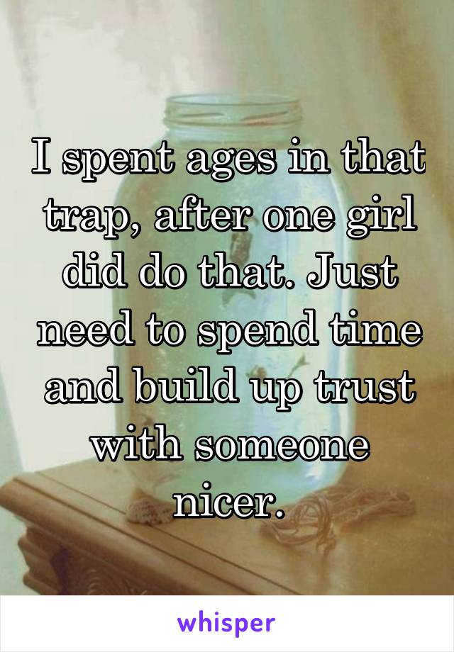 I spent ages in that trap, after one girl did do that. Just need to spend time and build up trust with someone nicer.