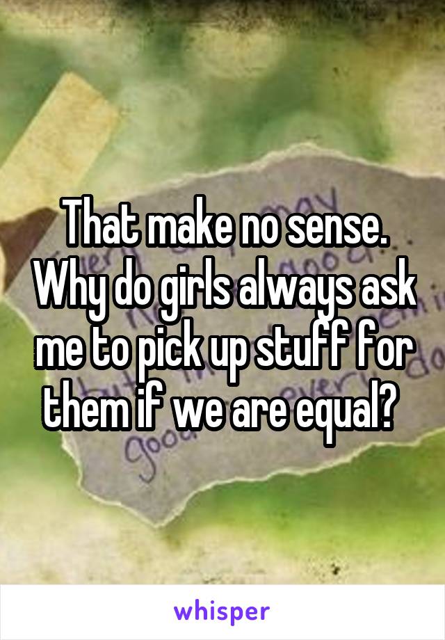 That make no sense. Why do girls always ask me to pick up stuff for them if we are equal? 