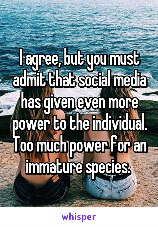 I agree, but you must admit that social media has given even more power to the individual. Too much power for an immature species. 