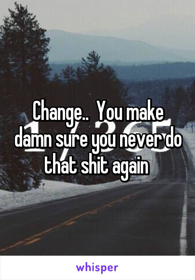 Change..  You make damn sure you never do that shit again 