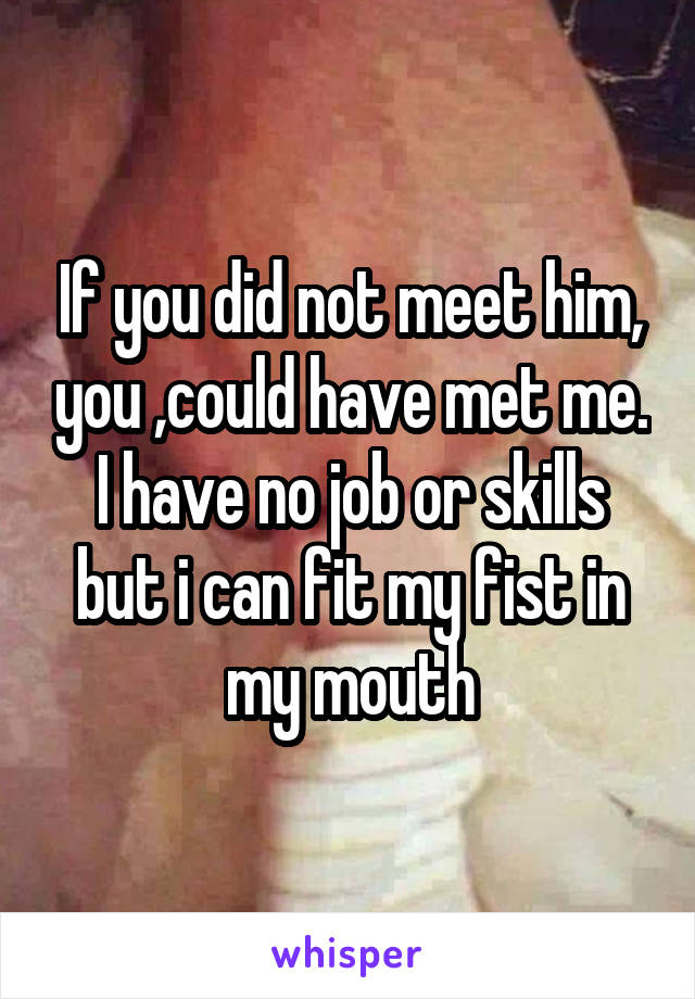 If you did not meet him, you ,could have met me. I have no job or skills but i can fit my fist in my mouth