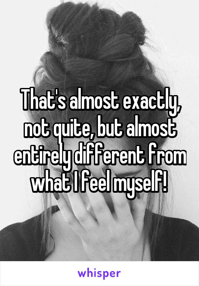 That's almost exactly, not quite, but almost entirely different from what I feel myself! 