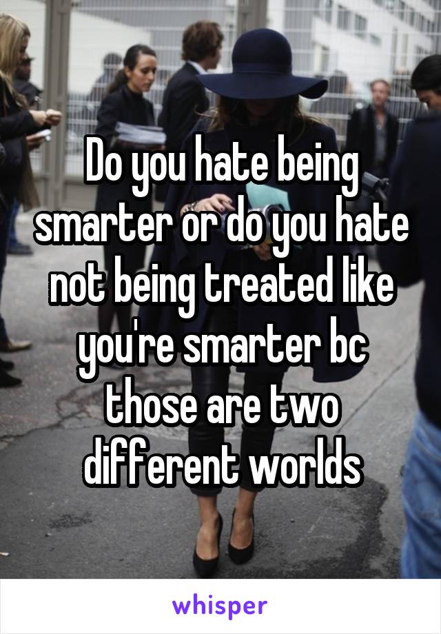 Do you hate being smarter or do you hate not being treated like you're smarter bc those are two different worlds