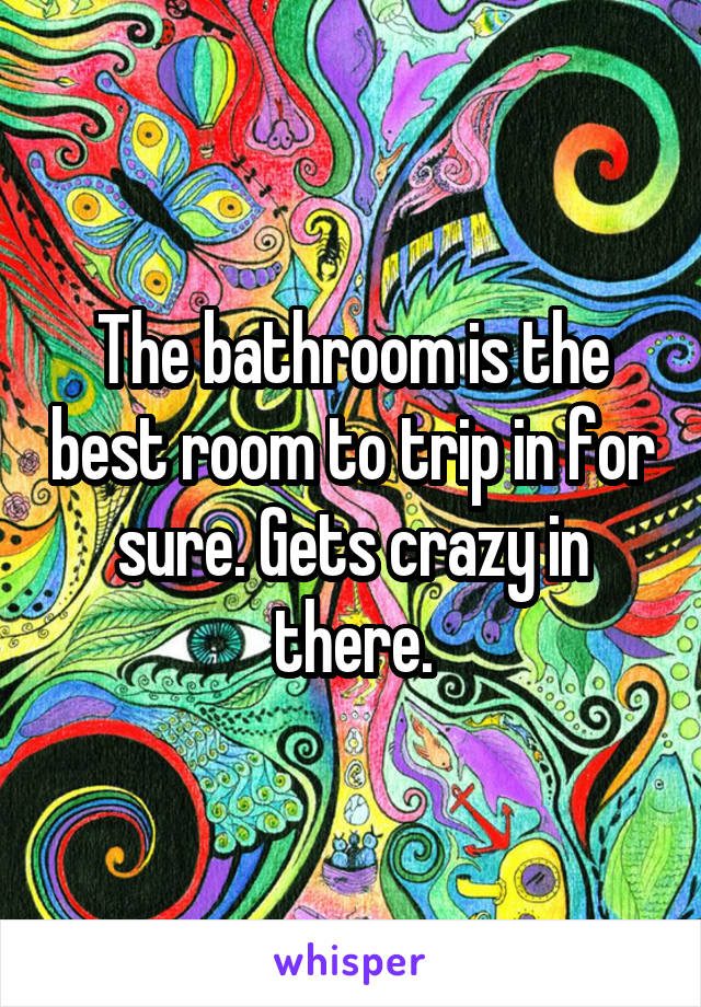 The bathroom is the best room to trip in for sure. Gets crazy in there.