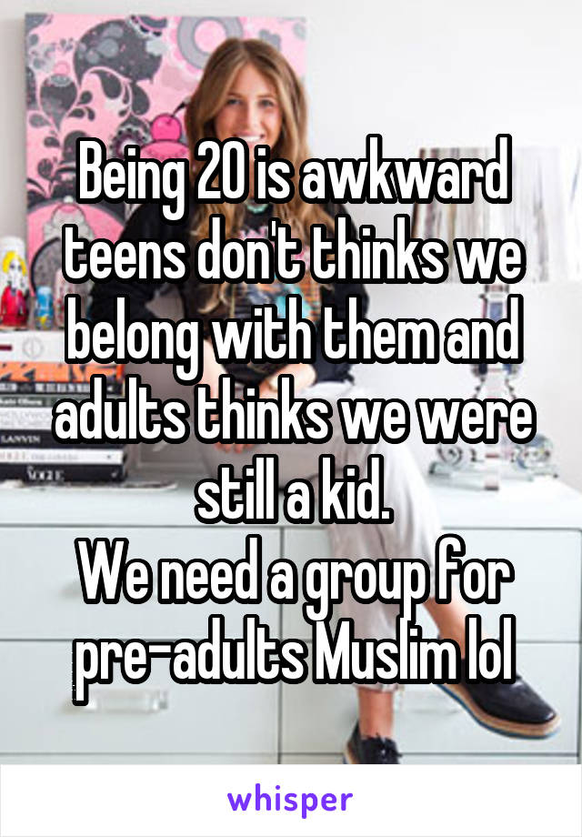 Being 20 is awkward teens don't thinks we belong with them and adults thinks we were still a kid.
We need a group for pre-adults Muslim lol