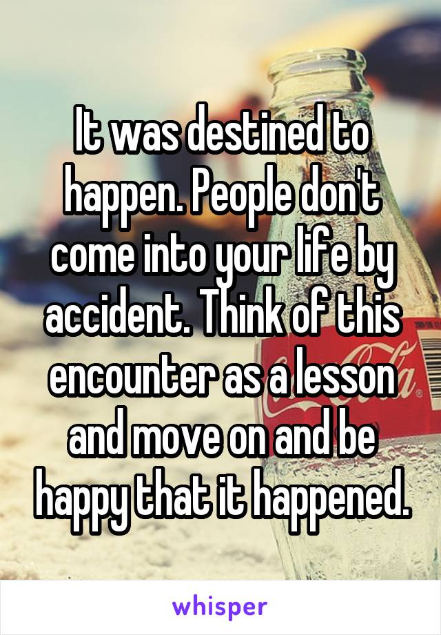 It was destined to happen. People don't come into your life by accident. Think of this encounter as a lesson and move on and be happy that it happened.