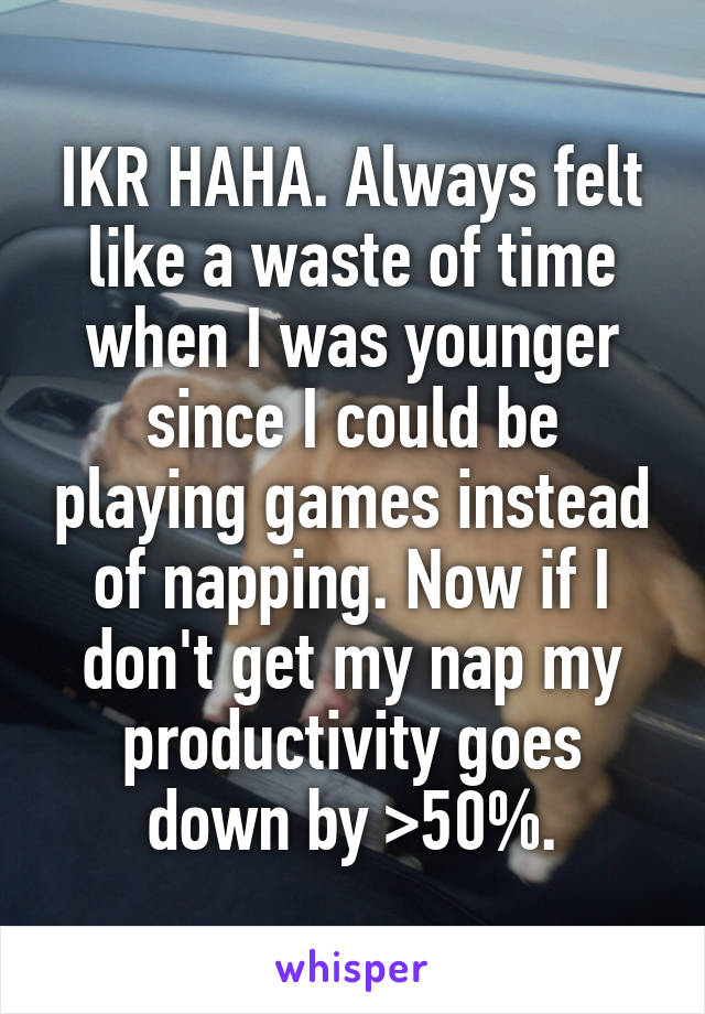 IKR HAHA. Always felt like a waste of time when I was younger since I could be playing games instead of napping. Now if I don't get my nap my productivity goes down by >50%.