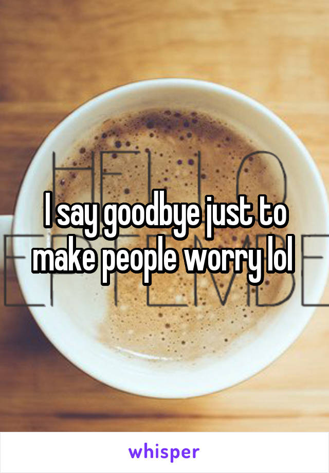 I say goodbye just to make people worry lol 