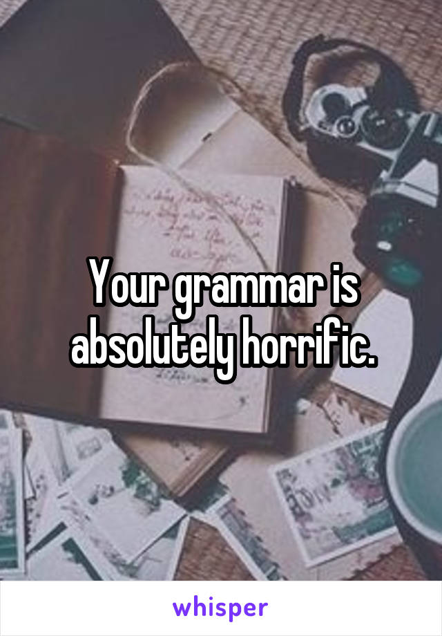 Your grammar is absolutely horrific.