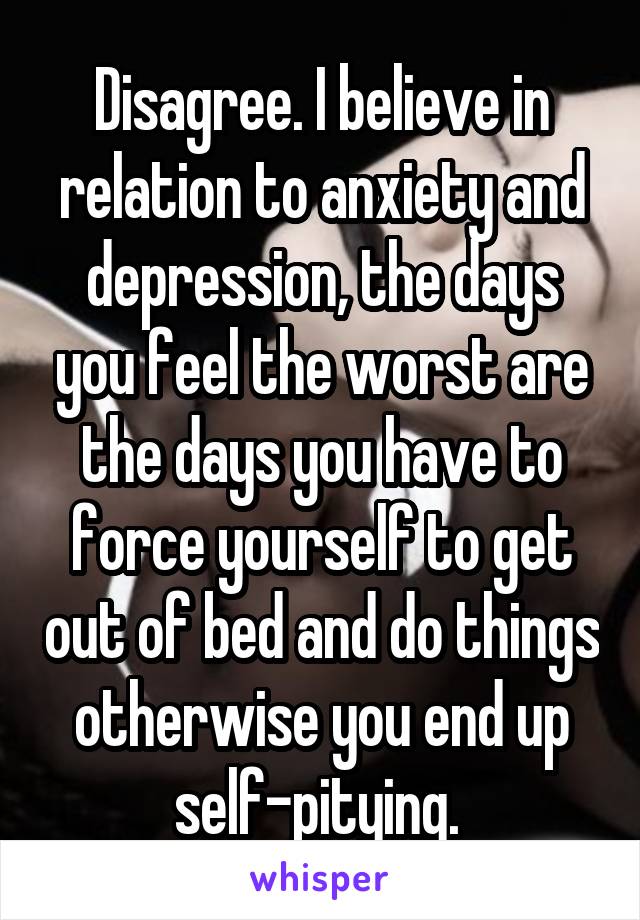 Disagree. I believe in relation to anxiety and depression, the days you feel the worst are the days you have to force yourself to get out of bed and do things otherwise you end up self-pitying. 