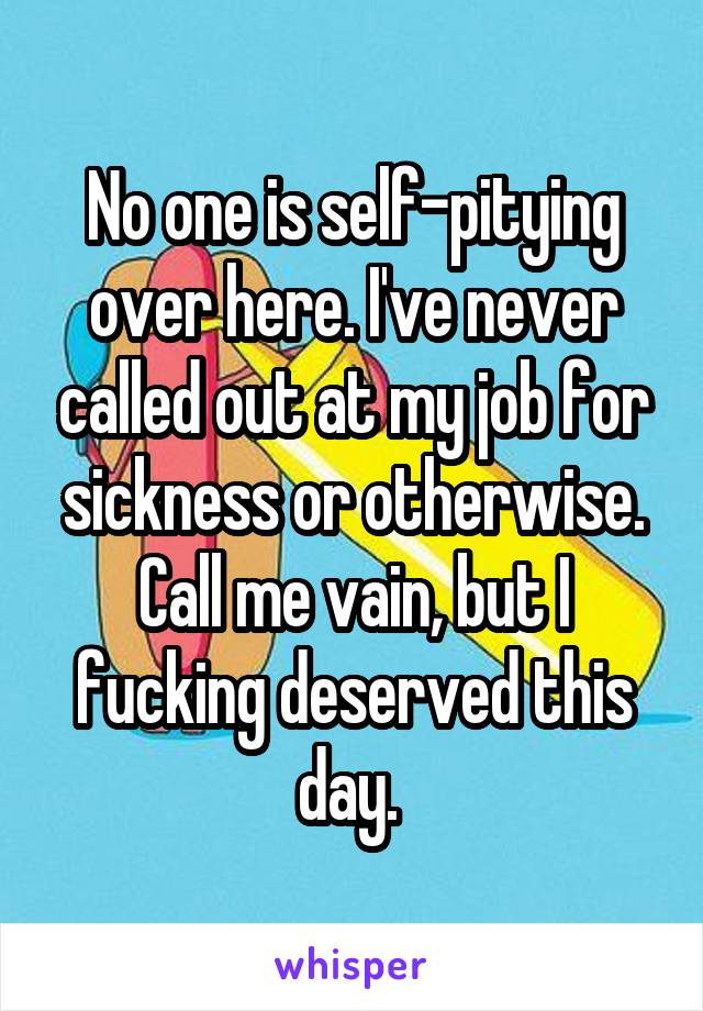 No one is self-pitying over here. I've never called out at my job for sickness or otherwise. Call me vain, but I fucking deserved this day. 