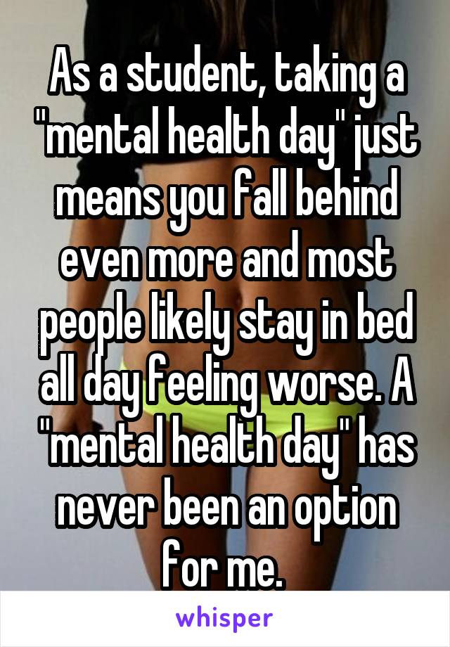As a student, taking a "mental health day" just means you fall behind even more and most people likely stay in bed all day feeling worse. A "mental health day" has never been an option for me. 