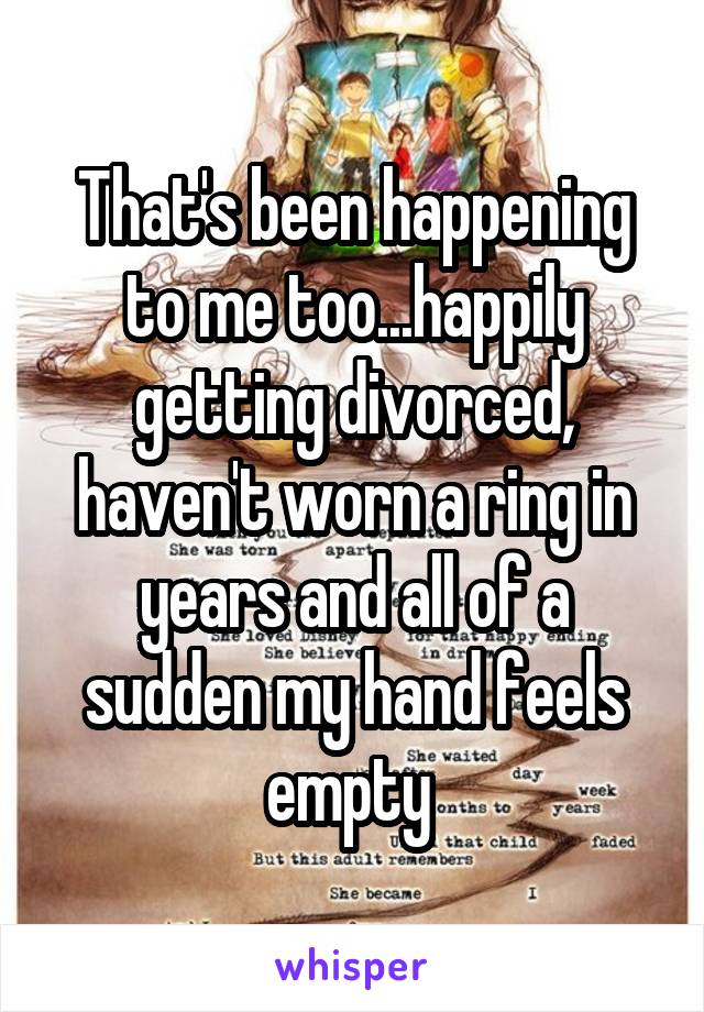 That's been happening to me too...happily getting divorced, haven't worn a ring in years and all of a sudden my hand feels empty 