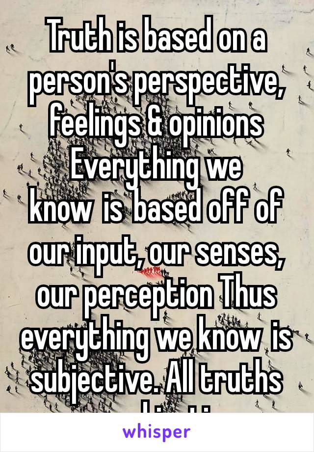 Truth is based on a person's perspective, feelings & opinions Everything we know is based off of our input, our senses, our perception Thus everything we know is subjective. All truths are subjective.