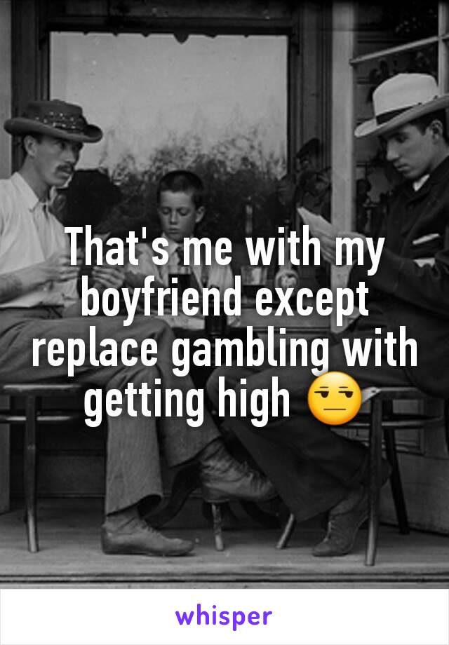 That's me with my boyfriend except replace gambling with getting high 😒