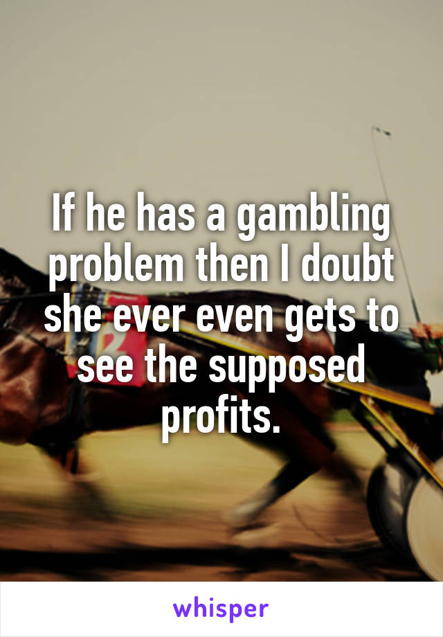 If he has a gambling problem then I doubt she ever even gets to see the supposed profits.