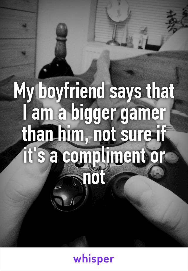 My boyfriend says that I am a bigger gamer than him, not sure if it's a compliment or not