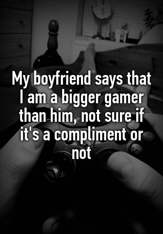 My boyfriend says that I am a bigger gamer than him, not sure if it's a compliment or not