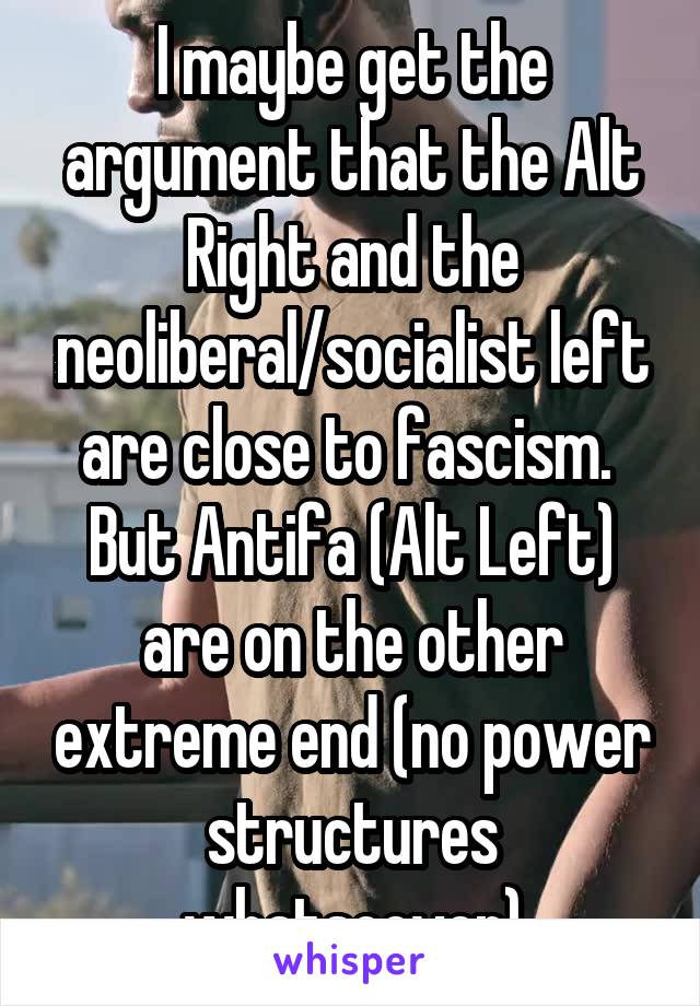 I maybe get the argument that the Alt Right and the neoliberal/socialist left are close to fascism.  But Antifa (Alt Left) are on the other extreme end (no power structures whatsoever)