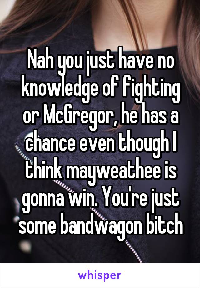 Nah you just have no knowledge of fighting or McGregor, he has a chance even though I think mayweathee is gonna win. You're just some bandwagon bitch