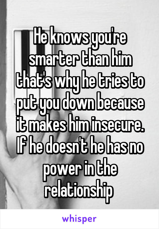 He knows you're smarter than him that's why he tries to put you down because it makes him insecure. If he doesn't he has no power in the relationship 