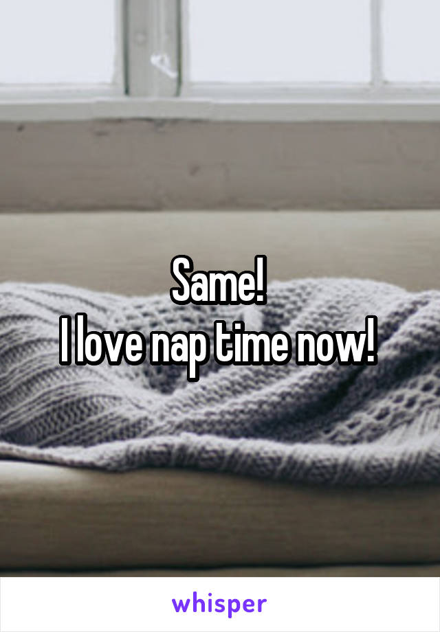 Same! 
I love nap time now! 