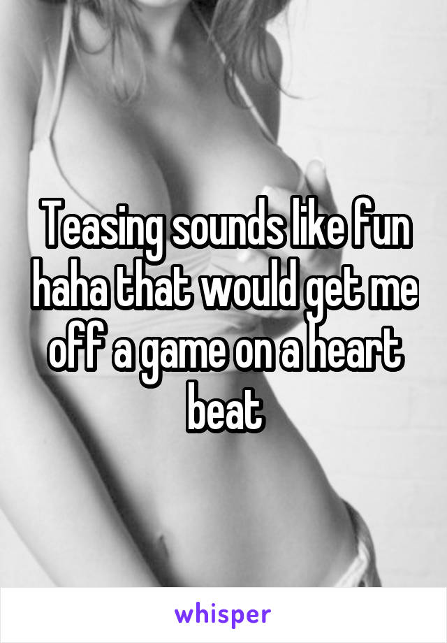 Teasing sounds like fun haha that would get me off a game on a heart beat