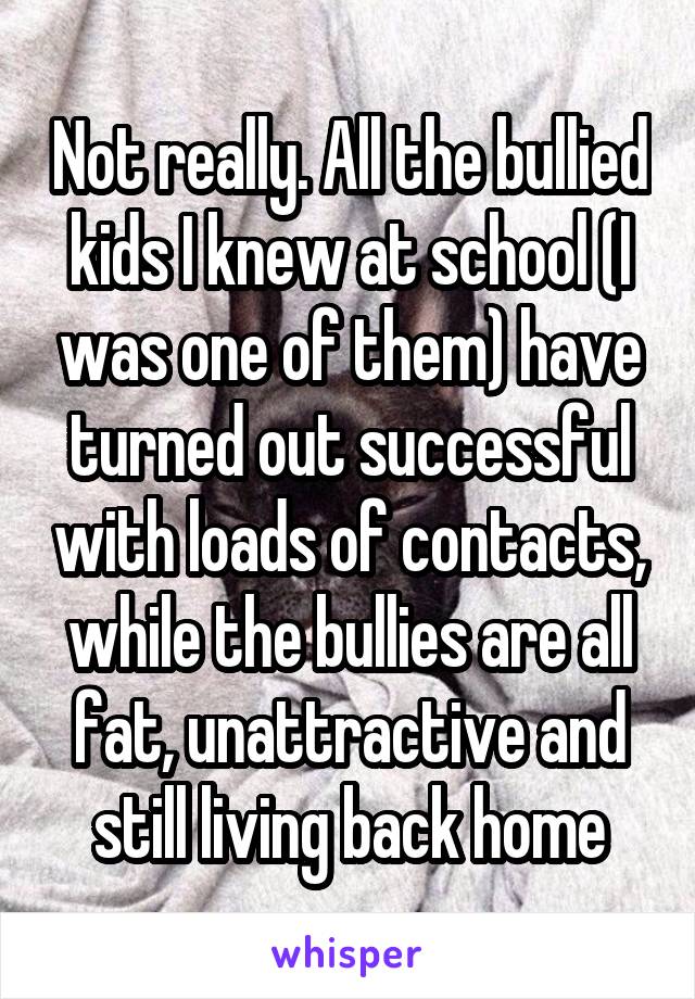 Not really. All the bullied kids I knew at school (I was one of them) have turned out successful with loads of contacts, while the bullies are all fat, unattractive and still living back home
