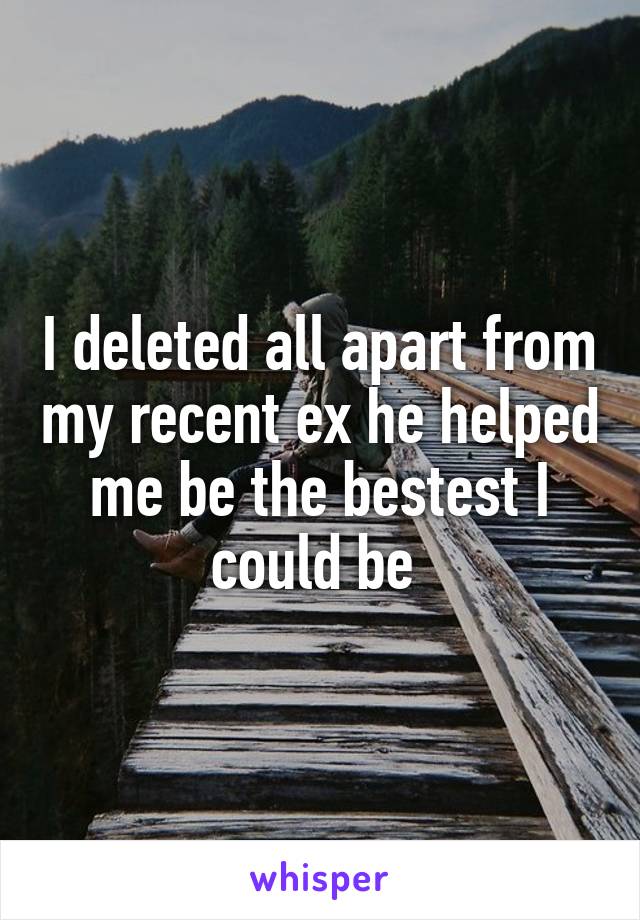 I deleted all apart from my recent ex he helped me be the bestest I could be 