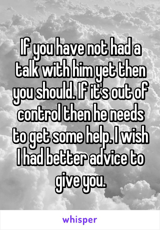If you have not had a talk with him yet then you should. If it's out of control then he needs to get some help. I wish I had better advice to give you.