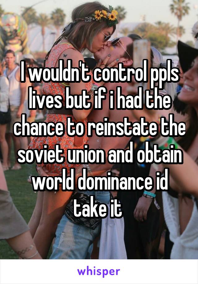 I wouldn't control ppls lives but if i had the chance to reinstate the soviet union and obtain world dominance id take it 
