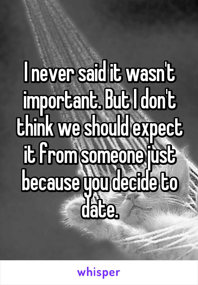 I never said it wasn't important. But I don't think we should expect it from someone just because you decide to date.